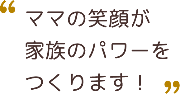 ママの笑顔が、家族のパワーをつくります！