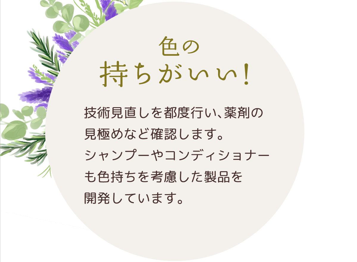 色の持ちがいい！ | 技術見直しを都度行い、薬剤の見極めなど確認します。シャンプーやコンディショナーも色持ちを考慮した製品を開発しています。